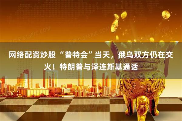 网络配资炒股 “普特会”当天，俄乌双方仍在交火！特朗普与泽连斯基通话