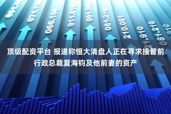 顶级配资平台 报道称恒大清盘人正在寻求接管前行政总裁夏海钧及他前妻的资产