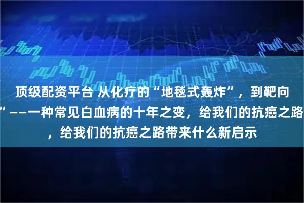 顶级配资平台 从化疗的“地毯式轰炸”，到靶向药的“精准狙击”——一种常见白血病的十年之变，给我们的抗癌之路带来什么新启示