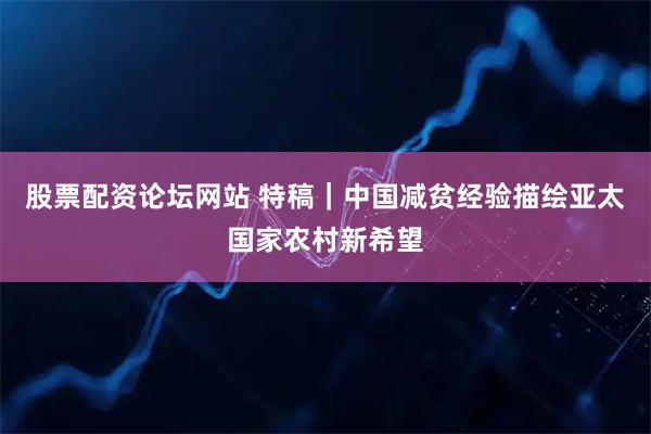 股票配资论坛网站 特稿｜中国减贫经验描绘亚太国家农村新希望