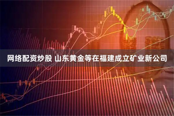 网络配资炒股 山东黄金等在福建成立矿业新公司