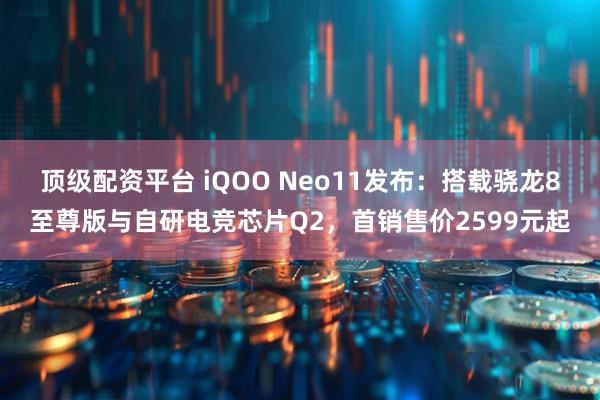 顶级配资平台 iQOO Neo11发布：搭载骁龙8至尊版与自研电竞芯片Q2，首销售价2599元起