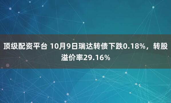 顶级配资平台 10月9日瑞达转债下跌0.18%，转股溢价率29.16%