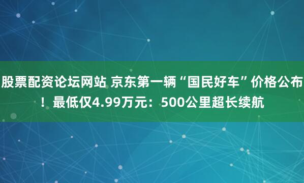 股票配资论坛网站 京东第一辆“国民好车”价格公布！最低仅4.99万元：500公里超长续航