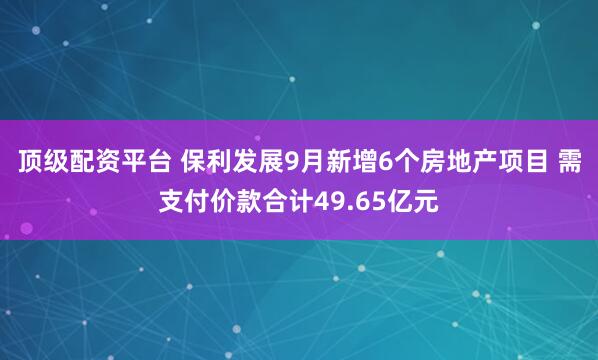 顶级配资平台 保利发展9月新增6个房地产项目 需支付价款合计49.65亿元