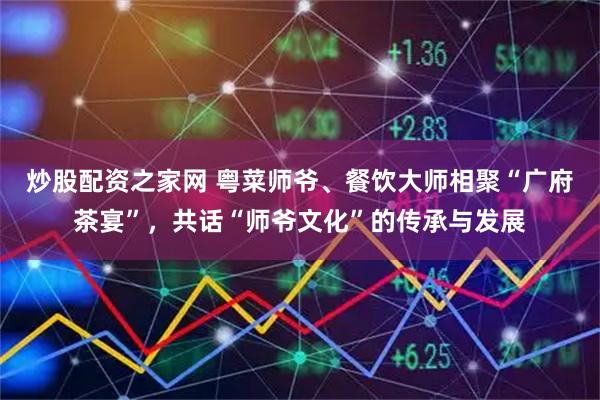炒股配资之家网 粤菜师爷、餐饮大师相聚“广府茶宴”,共话“师爷文化”的传承与发展