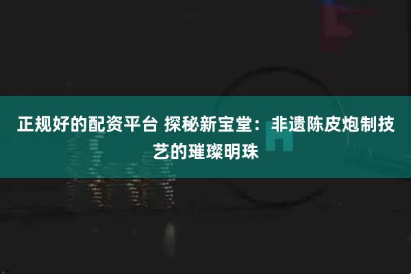 正规好的配资平台 探秘新宝堂:非遗陈皮炮制技艺的璀璨明珠