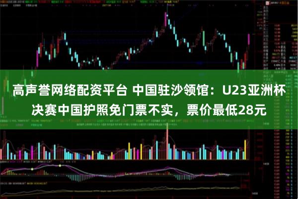 高声誉网络配资平台 中国驻沙领馆：U23亚洲杯决赛中国护照免门票不实，票价最低28元