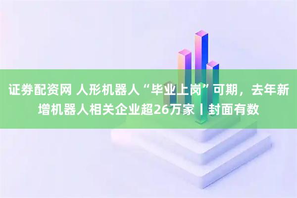 证劵配资网 人形机器人“毕业上岗”可期,去年新增机器人相关企业超26万家丨封面有数