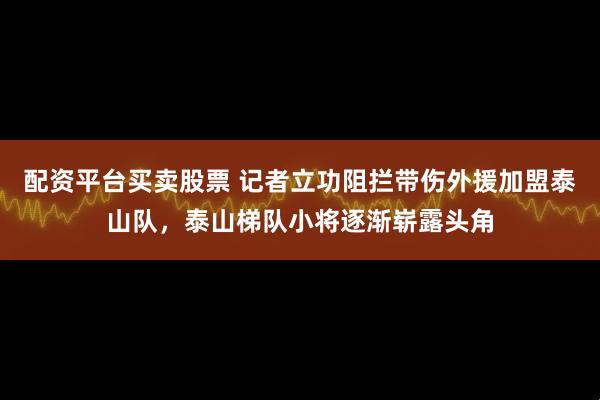 配资平台买卖股票 记者立功阻拦带伤外援加盟泰山队,泰山梯队小将逐渐崭露头角