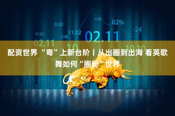 配资世界 “粤”上新台阶丨从出圈到出海 看英歌舞如何“圈粉”世界