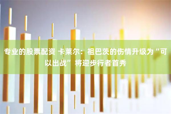 专业的股票配资 卡莱尔：祖巴茨的伤情升级为“可以出战” 将迎步行者首秀