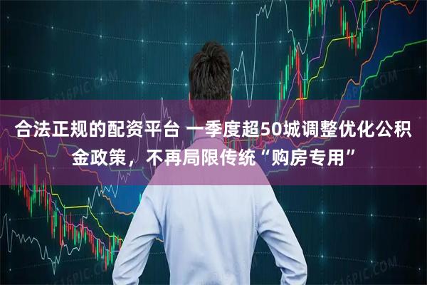 合法正规的配资平台 一季度超50城调整优化公积金政策，不再局限传统“购房专用”