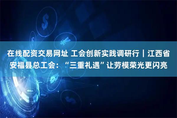 在线配资交易网址 工会创新实践调研行|江西省安福县总工会:“三重礼遇”让劳模荣光更闪亮