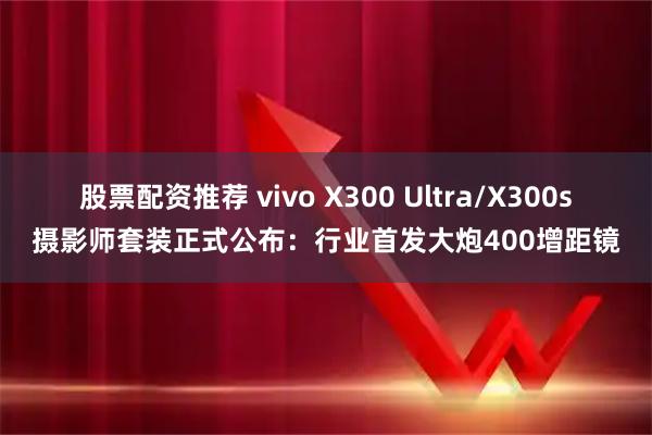 股票配资推荐 vivo X300 Ultra/X300s摄影师套装正式公布:行业首发大炮400增距镜