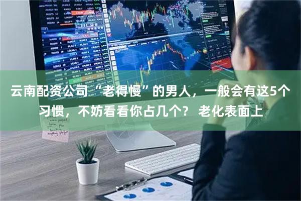 云南配资公司 “老得慢”的男人，一般会有这5个习惯，不妨看看你占几个？ 老化表面上