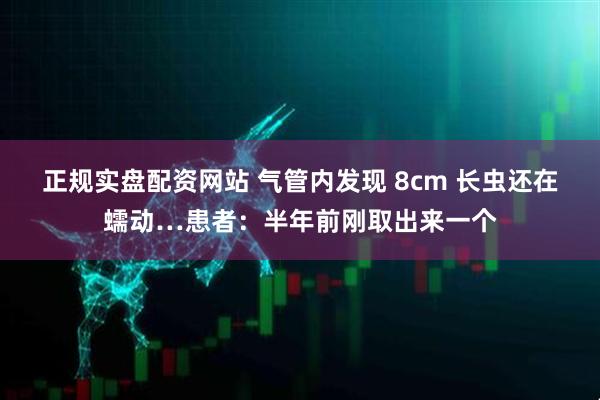 正规实盘配资网站 气管内发现 8cm 长虫还在蠕动…患者：半年前刚取出来一个