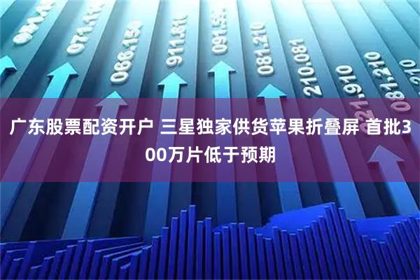 广东股票配资开户 三星独家供货苹果折叠屏 首批300万片低于预期