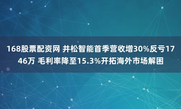 168股票配资网 井松智能首季营收增30%反亏1746万 毛利率降至15.3%开拓海外市场解困
