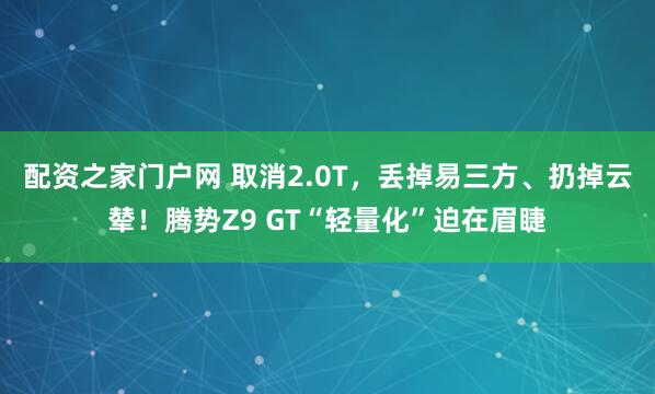 配资之家门户网 取消2.0T，丢掉易三方、扔掉云辇！腾势Z9 GT“轻量化”迫在眉睫
