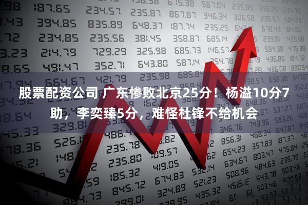 股票配资公司 广东惨败北京25分！杨溢10分7助，李奕臻5分，难怪杜锋不给机会