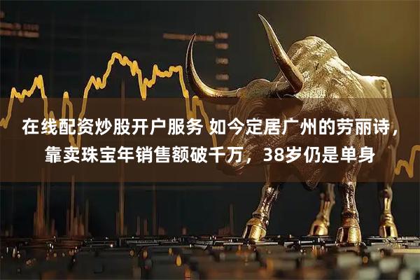 在线配资炒股开户服务 如今定居广州的劳丽诗，靠卖珠宝年销售额破千万，38岁仍是单身