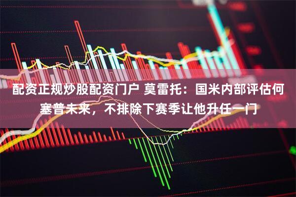 配资正规炒股配资门户 莫雷托：国米内部评估何塞普未来，不排除下赛季让他升任一门