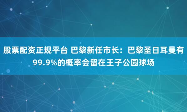 股票配资正规平台 巴黎新任市长：巴黎圣日耳曼有99.9%的概率会留在王子公园球场