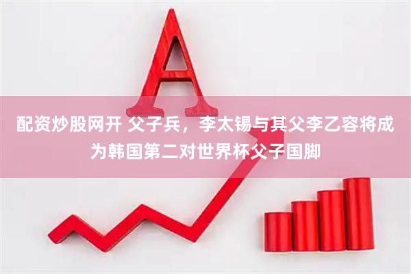 配资炒股网开 父子兵，李太锡与其父李乙容将成为韩国第二对世界杯父子国脚