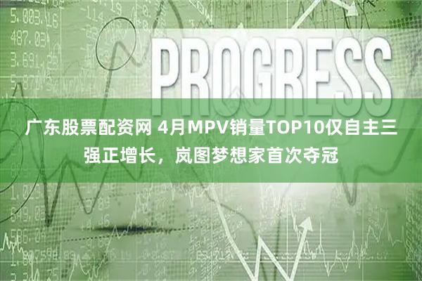 广东股票配资网 4月MPV销量TOP10仅自主三强正增长，岚图梦想家首次夺冠
