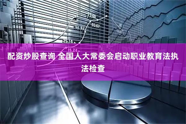 配资炒股查询 全国人大常委会启动职业教育法执法检查