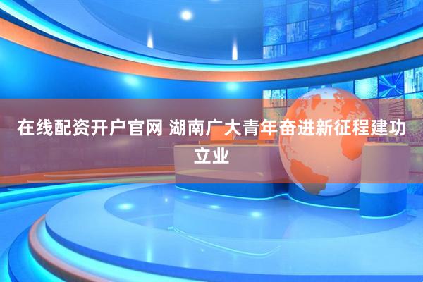 在线配资开户官网 湖南广大青年奋进新征程建功立业