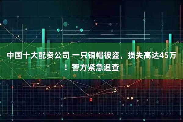 中国十大配资公司 一只铜帽被盗，损失高达45万！警方紧急追查