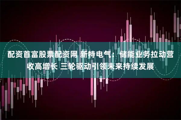 配资首富股票配资网 新特电气：储能业务拉动营收高增长 三轮驱动引领未来持续发展