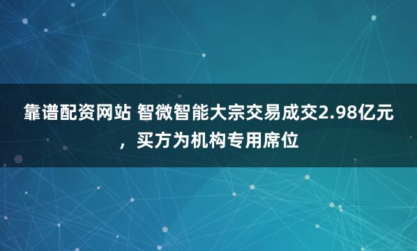 靠谱配资网站 智微智能大宗交易成交2.98亿元，买方为机构专用席位